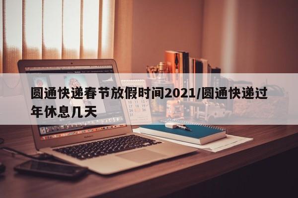 圆通快递春节放假时间2021/圆通快递过年休息几天