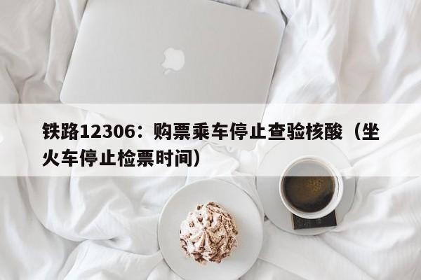 铁路12306：购票乘车停止查验核酸（坐火车停止检票时间）