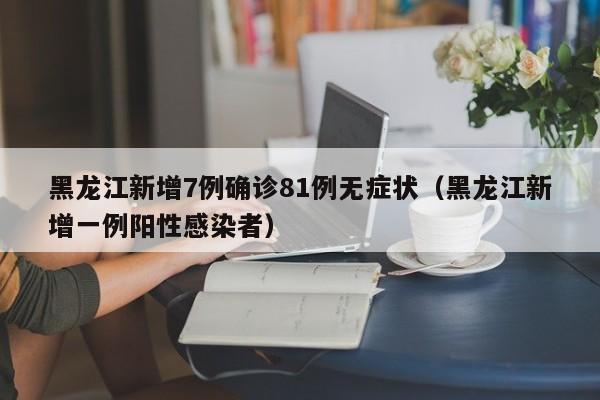 黑龙江新增7例确诊81例无症状（黑龙江新增一例阳性感染者）
