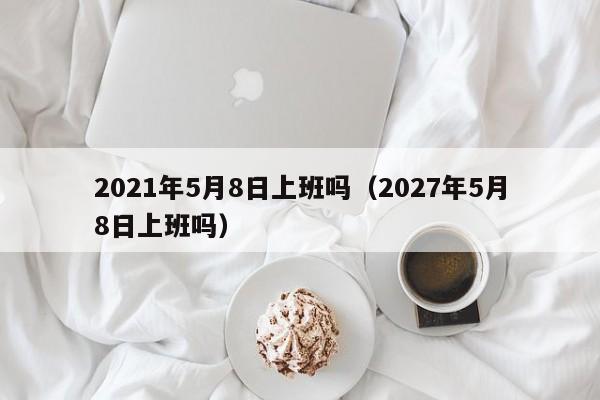 2021年5月8日上班吗（2027年5月8日上班吗）