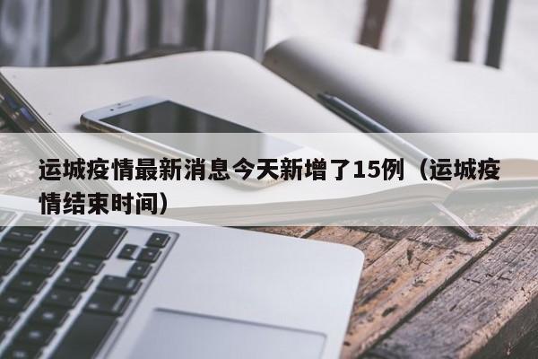 运城疫情最新消息今天新增了15例（运城疫情结束时间）