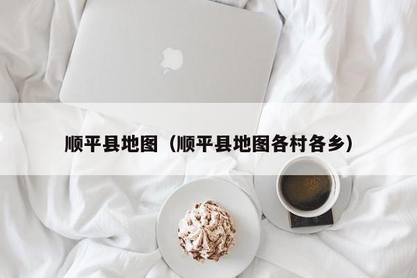 顺平县地图（顺平县地图各村各乡）