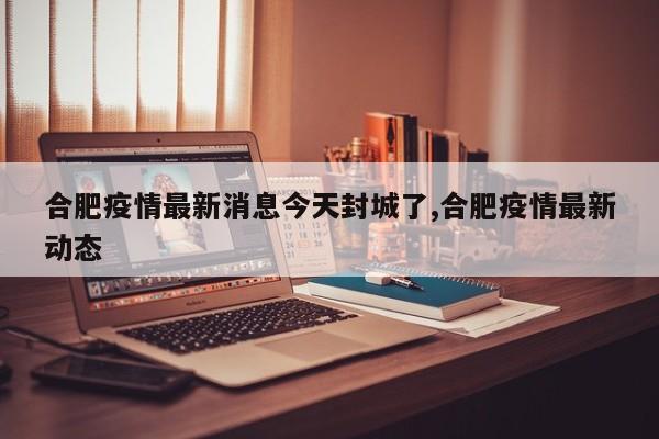 合肥疫情最新消息今天封城了,合肥疫情最新动态