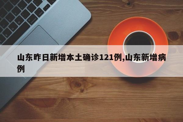 山东昨日新增本土确诊121例,山东新增病例