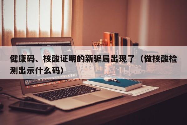 健康码、核酸证明的新骗局出现了（做核酸检测出示什么码）