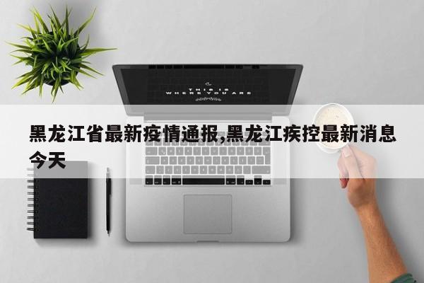 黑龙江省最新疫情通报,黑龙江疾控最新消息今天
