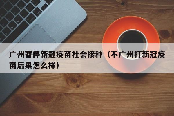 广州暂停新冠疫苗社会接种（不广州打新冠疫苗后果怎么样）