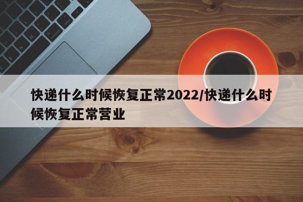 快递什么时候恢复正常2022/快递什么时候恢复正常营业