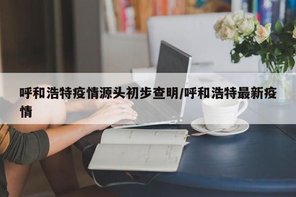 呼和浩特疫情源头初步查明/呼和浩特最新疫情