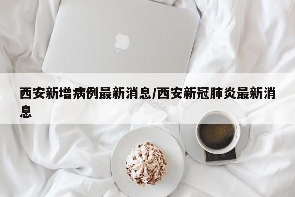 西安新增病例最新消息/西安新冠肺炎最新消息