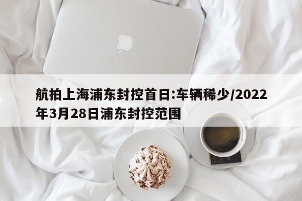 航拍上海浦东封控首日:车辆稀少/2022年3月28日浦东封控范围