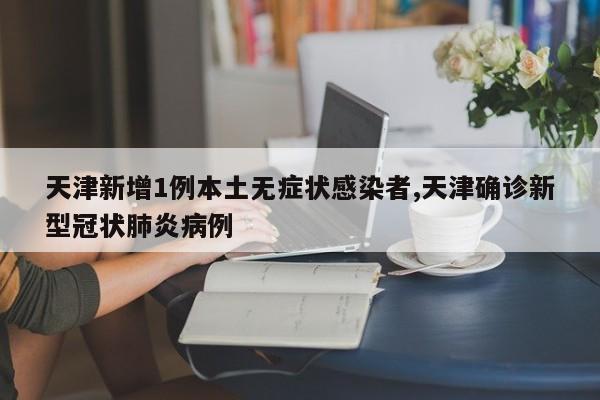 天津新增1例本土无症状感染者,天津确诊新型冠状肺炎病例