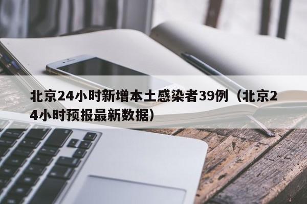 北京24小时新增本土感染者39例（北京24小时预报最新数据）