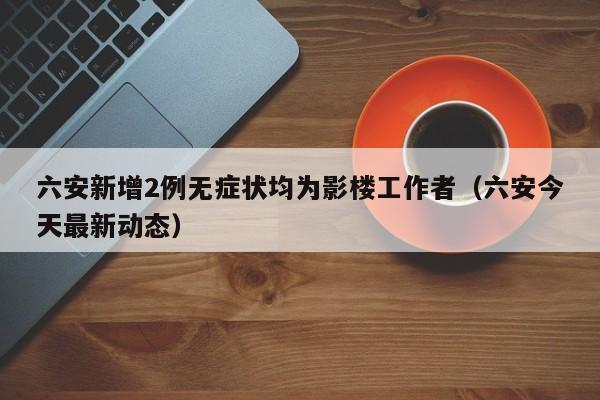六安新增2例无症状均为影楼工作者（六安今天最新动态）