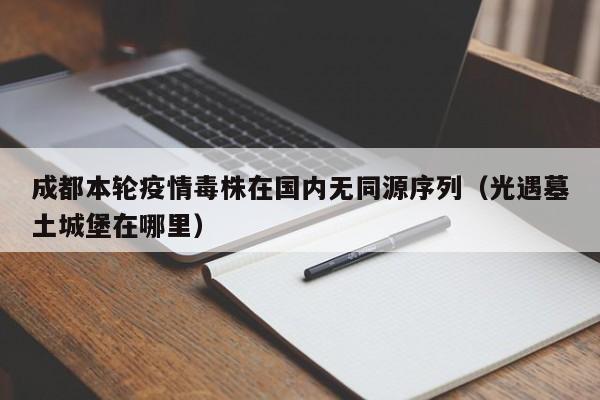 成都本轮疫情毒株在国内无同源序列（光遇墓土城堡在哪里）