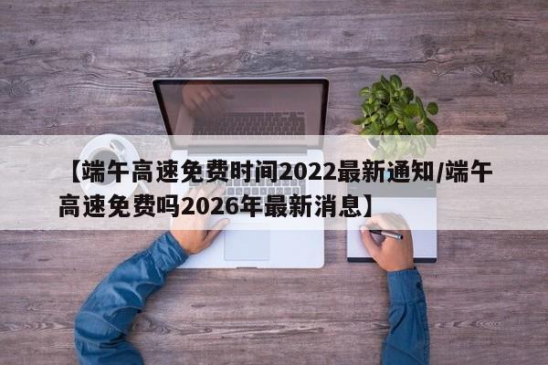 【端午高速免费时间2022最新通知/端午高速免费吗2026年最新消息】