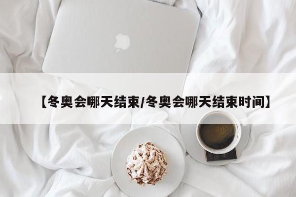 【冬奥会哪天结束/冬奥会哪天结束时间】