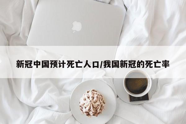 新冠中国预计死亡人口/我国新冠的死亡率