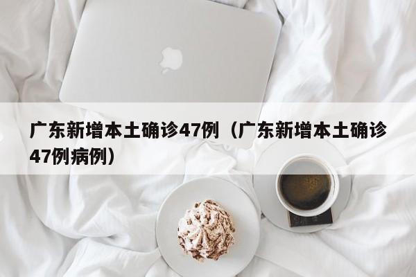 广东新增本土确诊47例（广东新增本土确诊47例病例）