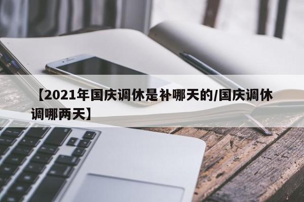 【2021年国庆调休是补哪天的/国庆调休调哪两天】
