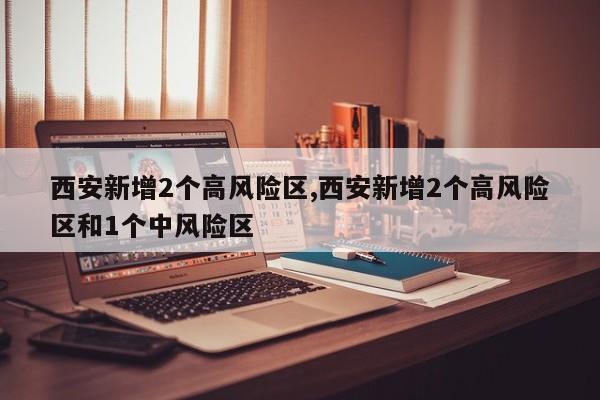 西安新增2个高风险区,西安新增2个高风险区和1个中风险区