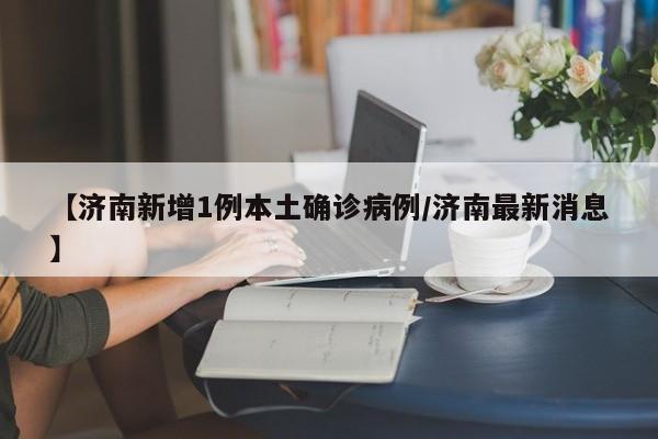 【济南新增1例本土确诊病例/济南最新消息】