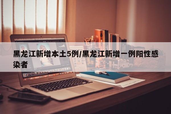 黑龙江新增本土5例/黑龙江新增一例阳性感染者