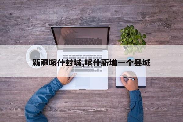 新疆喀什封城,喀什新增一个县城