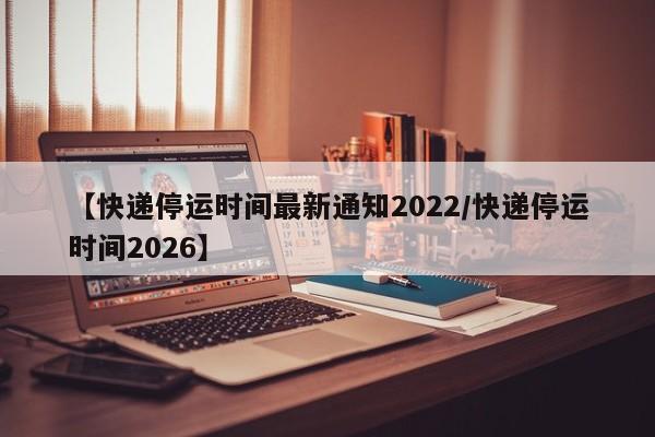 【快递停运时间最新通知2022/快递停运时间2026】