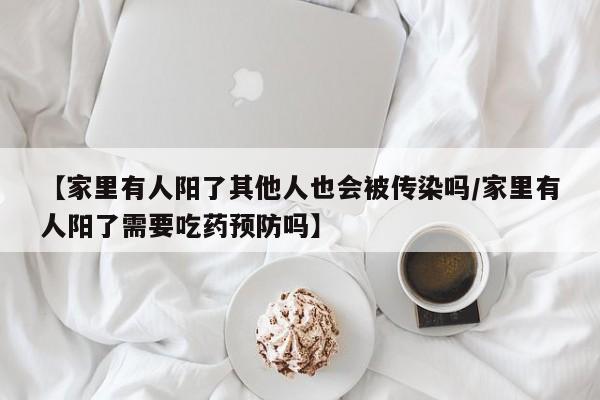 【家里有人阳了其他人也会被传染吗/家里有人阳了需要吃药预防吗】