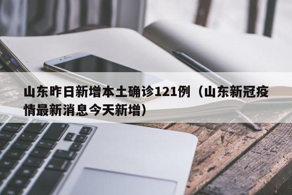 山东昨日新增本土确诊121例（山东新冠疫情最新消息今天新增）