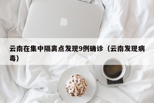云南在集中隔离点发现9例确诊（云南发现病毒）
