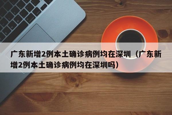广东新增2例本土确诊病例均在深圳（广东新增2例本土确诊病例均在深圳吗）