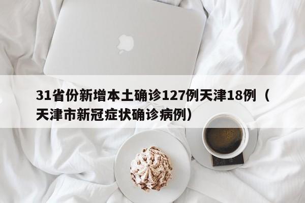 31省份新增本土确诊127例天津18例（天津市新冠症状确诊病例）