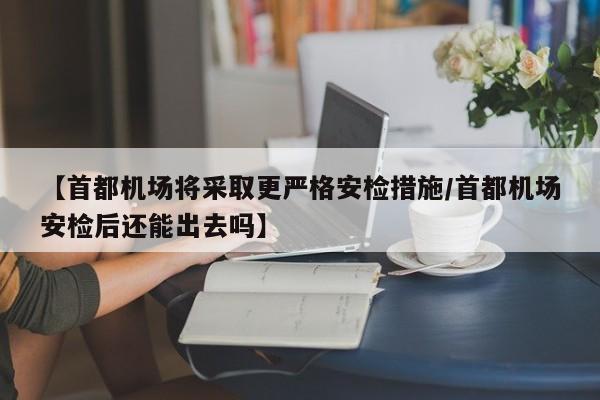 【首都机场将采取更严格安检措施/首都机场安检后还能出去吗】