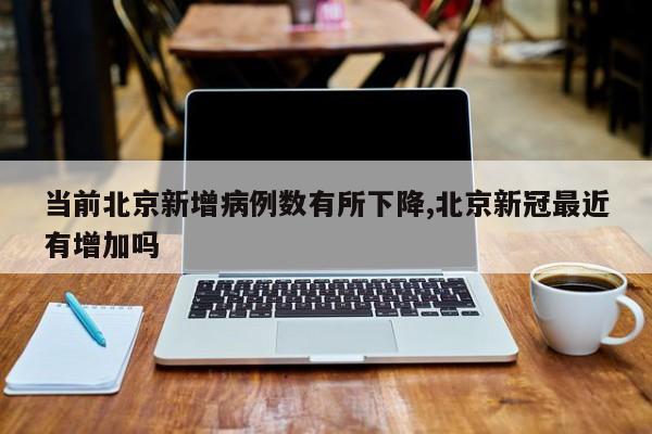 当前北京新增病例数有所下降,北京新冠最近有增加吗