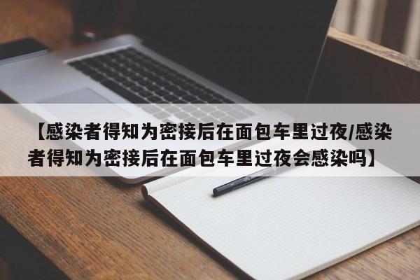 【感染者得知为密接后在面包车里过夜/感染者得知为密接后在面包车里过夜会感染吗】
