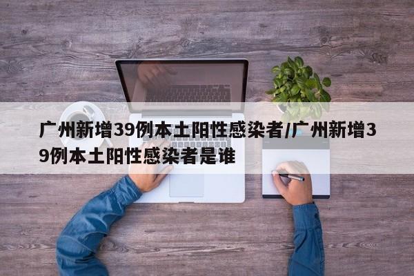 广州新增39例本土阳性感染者/广州新增39例本土阳性感染者是谁