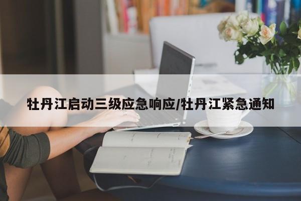 牡丹江启动三级应急响应/牡丹江紧急通知