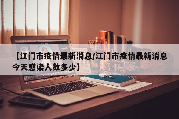 【江门市疫情最新消息/江门市疫情最新消息今天感染人数多少】