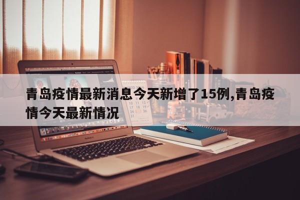 青岛疫情最新消息今天新增了15例,青岛疫情今天最新情况
