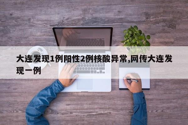 大连发现1例阳性2例核酸异常,网传大连发现一例