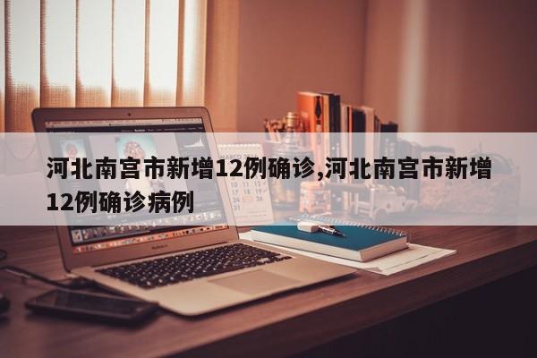 河北南宫市新增12例确诊,河北南宫市新增12例确诊病例