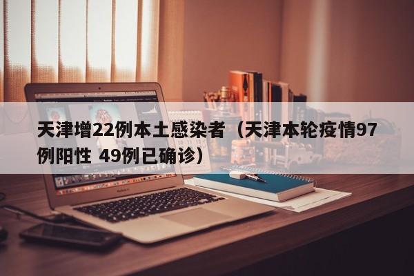 天津增22例本土感染者（天津本轮疫情97例阳性 49例已确诊）