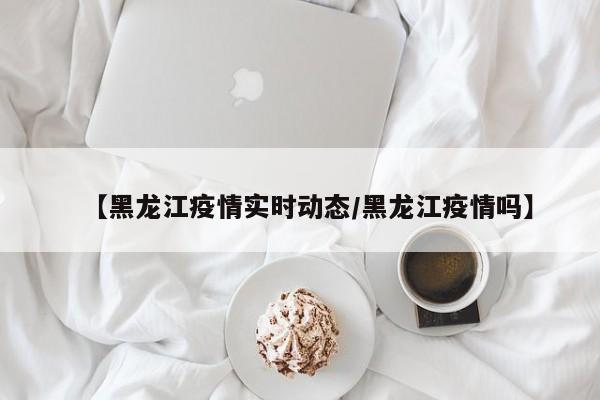 【黑龙江疫情实时动态/黑龙江疫情吗】