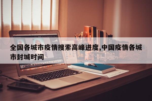 全国各城市疫情搜索高峰进度,中国疫情各城市封城时间