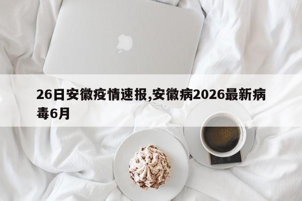 26日安徽疫情速报,安徽病2026最新病毒6月