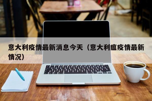 意大利疫情最新消息今天（意大利瘟疫情最新情况）