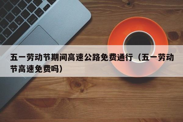 五一劳动节期间高速公路免费通行（五一劳动节高速免费吗）