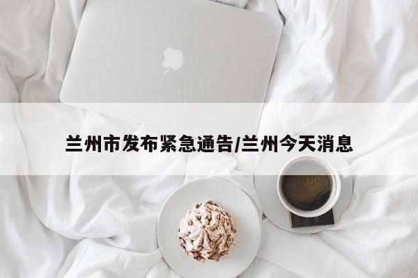 兰州市发布紧急通告/兰州今天消息